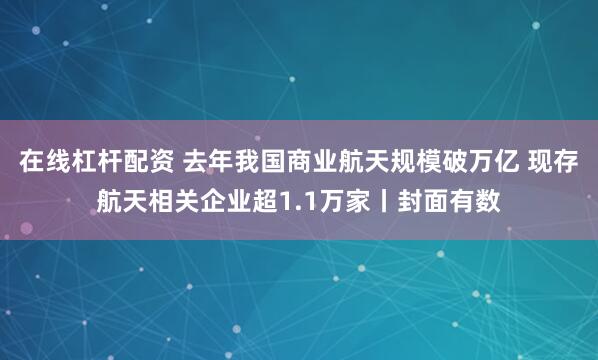 在线杠杆配资 去年我国商业航天规模破万亿 现存航天相关企业超1.1万家丨封面有数