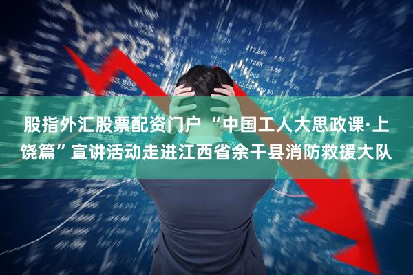 股指外汇股票配资门户 “中国工人大思政课·上饶篇”宣讲活动走进江西省余干县消防救援大队