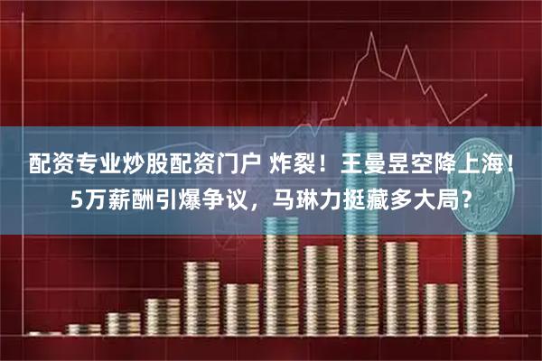 配资专业炒股配资门户 炸裂！王曼昱空降上海！5万薪酬引爆争议，马琳力挺藏多大局？