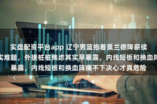 实盘配资平台app 辽宁男篮拖着莫兰德降薪续约，说明强队也有现实难题，外援桩桩焦虑其实早暴露，内线短板和换血阵痛不下决心才真危险