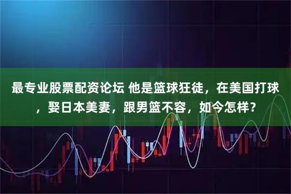 最专业股票配资论坛 他是篮球狂徒，在美国打球，娶日本美妻，跟男篮不容，如今怎样？