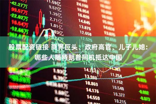 股票配资链接 商界巨头、政府高官、儿子儿媳:哪些人随特朗普同机抵达中国