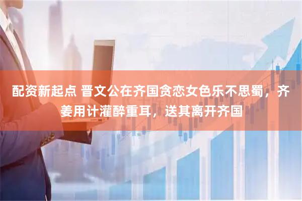 配资新起点 晋文公在齐国贪恋女色乐不思蜀，齐姜用计灌醉重耳，送其离开齐国