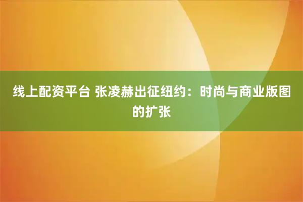 线上配资平台 张凌赫出征纽约：时尚与商业版图的扩张