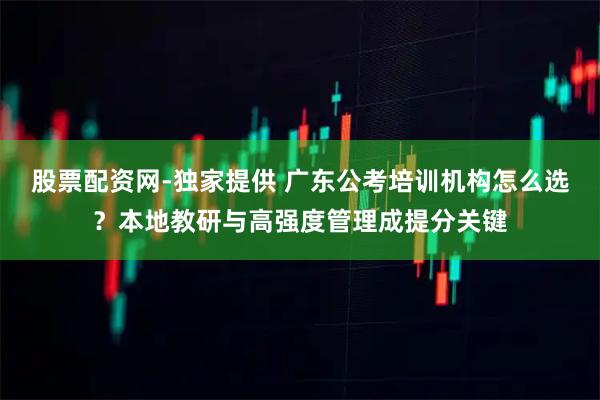 股票配资网-独家提供 广东公考培训机构怎么选？本地教研与高强度管理成提分关键