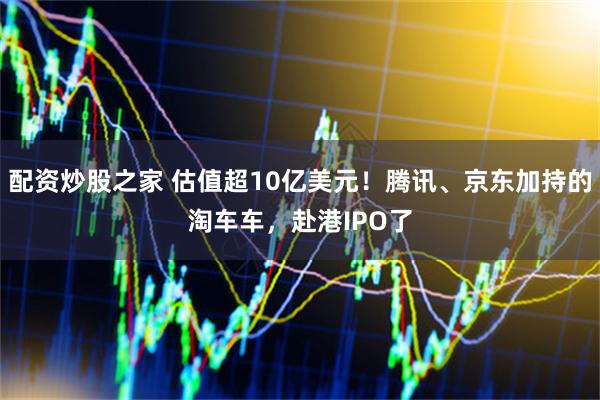 配资炒股之家 估值超10亿美元！腾讯、京东加持的淘车车，赴港IPO了