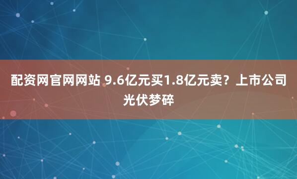 配资网官网网站 9.6亿元买1.8亿元卖？上市公司光伏梦碎