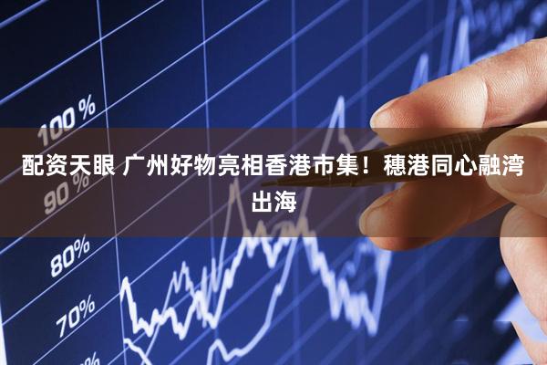 配资天眼 广州好物亮相香港市集！穗港同心融湾出海