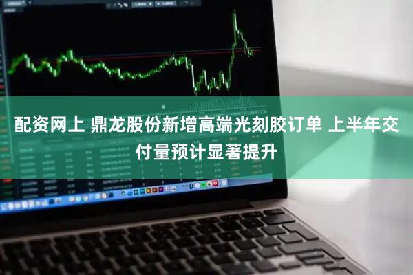 配资网上 鼎龙股份新增高端光刻胶订单 上半年交付量预计显著提升
