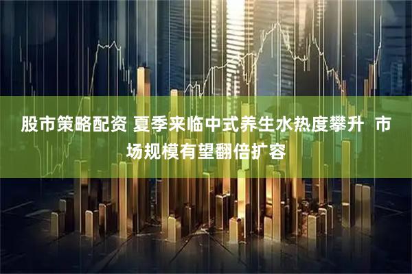 股市策略配资 夏季来临中式养生水热度攀升  市场规模有望翻倍扩容