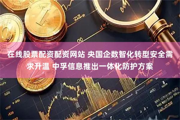 在线股票配资配资网站 央国企数智化转型安全需求升温 中孚信息推出一体化防护方案