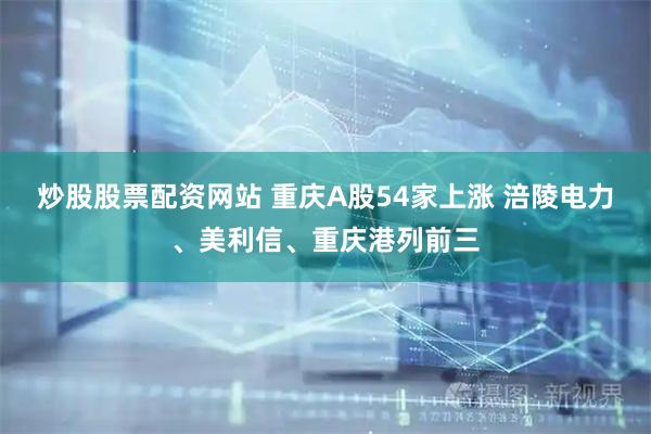 炒股股票配资网站 重庆A股54家上涨 涪陵电力、美利信、重庆港列前三