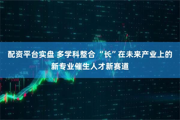 配资平台实盘 多学科整合 “长”在未来产业上的新专业催生人才新赛道