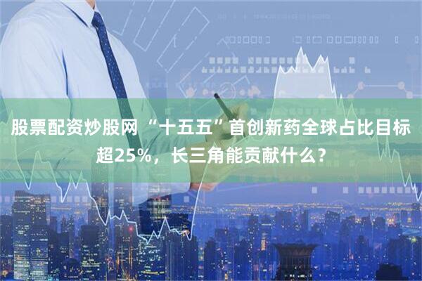股票配资炒股网 “十五五”首创新药全球占比目标超25%，长三角能贡献什么？
