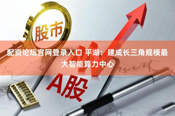 配资论坛官网登录入口 平湖：建成长三角规模最大智能算力中心
