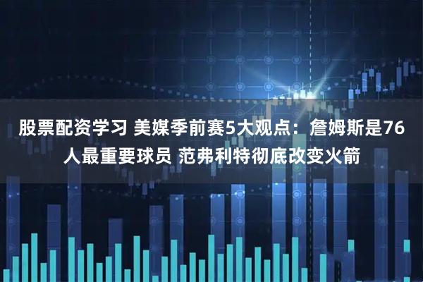 股票配资学习 美媒季前赛5大观点：詹姆斯是76人最重要球员 范弗利特彻底改变火箭
